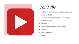 YouTube
1 bilhão de usuários no mundo e rede mais
usada no Brasil!
Segunda maior plataforma de buscas do
mundo (Google)
Resumo:
Busca por Diversão e Aprendizado
Playlists
SEO nos vídeos
Cards
 