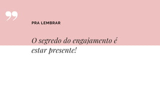 O segredo do engajamento é
estar presente!
PRA LEMBRAR
 