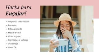 Hacks para
Engajar!
Responda tudo e todos
Parcerias
Esteja presente
Mostre a cara!
Vídeo engaja +
Promoções e sorteios
Use emojis
Use CTA
 