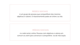 REDES SOCIAIS
é um grupo de pessoas que compartilham dos mesmos
objetivos e valores. O relacionamento pode ser online, ou não.
MÍDIAS SOCIAIS
é a rede social, online. Pessoas com objetivos e valores em
comum se unem para conversar e compartilhar, via de mão dupla.
 