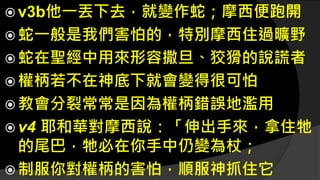  v3b他一丟下去，就變作蛇；摩西便跑開
 蛇一般是我們害怕的，特別摩西住過曠野
 蛇在聖經中用來形容撒旦、狡猾的說謊者
 權柄若不在神底下就會變得很可怕
 教會分裂常常是因為權柄錯誤地濫用
 v4 耶和華對摩西說：「伸出手來，拿住牠
的尾巴，牠必在你手中仍變為杖；
 制服你對權柄的害怕，順服神抓住它
 