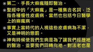  第二、手長大痲瘋隨即醫治。
 聖經中的「大痲瘋」是一種集合名詞，泛
指各種慢性皮膚病，當然也包括今日醫學
上的痲瘋病。
 事實上當時代的人視這些皮膚病為不潔，
又是神明的懲罰。
 神有時候使我們生病是為了讓我們經歷祂
的醫治，並要我們回轉向祂。對法老也是
 