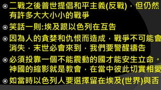  二戰之後普世提倡和平主義(反戰)，但仍然
有許多大大小小的戰爭
 笑話一則:埃及跟以色列在互告
 因為人的貪婪和仇恨而造成，戰爭不可能會
消失，末世必會來到，我們要警醒禱告
 必須投靠一個不能震動的國才能安生立命。
神國的縮影就是教會，在當中彼此切實相愛
 如當時以色列人要選擇留在埃及(世界)與否
 