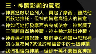 三、神蹟彰顯的意義
 神要拯救以色列人，興起了摩西；雖然他
百般地推託，但神的旨意高過人的旨意
 神如何地打發摩西去完成使命；神彰顯了
三個超自然地神蹟。神主動地顯出神蹟。
 神透過神蹟說話，我們要在神蹟中思想神
的心意為何?就像約翰福音中的七個神蹟
 我們相信有神蹟，但卻千萬不要盲從神蹟
 