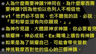  人為什麼需要神蹟?神同在。為什麼摩西需
要神蹟?因為他怕以色列人不相信他
 v1「他們必不信我，也不聽我的話，必說：
『耶和華並沒有向你顯現。』」
 為神作見證，大膽跟神求神蹟，你必要看見
 榮耀神，神必成就。Ex:職場上禱告有神蹟
 如果是為了榮耀自己，可能會帶來管教
 神挑戰摩西對他的信心的三個神蹟。
 