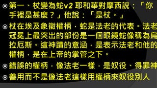 第一、杖變為蛇v2 耶和華對摩西說：「你
手裡是甚麼？」他說：「是杖。」
 杖在埃及象徵權柄，蛇是法老的代表。法老
冠冕上最突出的部份是一個眼鏡蛇像稱為烏
拉厄斯。這神蹟的意涵，是表示法老和他的
權柄，是在上帝的掌管之下。
 錯誤的權柄，像法老一樣，是奴役、得罪神
 善用而不是像法老這樣用權柄來奴役別人
 