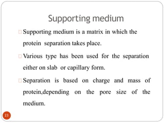 Supporting medium
Supporting medium is a matrix in which the
protein separation takes place.
Various type has been used for the separation
either on slab or capillary form.
Separation is based on charge and mass of
protein,depending on the pore size of the
medium.
23
 