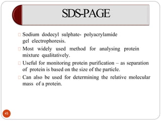 SDS-PAGE
Sodium dodecyl sulphate- polyacrylamide
gel electrophoresis.
Most widely used method for analysing protein
mixture qualitatively.
Useful for monitoring protein purification – as separation
of protein is based on the size of the particle.
Can also be used for determining the relative molecular
mass of a protein.
45
 