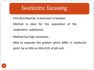 Isoelectric focussing
First described by- H.Svensson in Sweden.
Method is ideal for the separation of the
amphoteric substances.
Method has high resolution.
Able to separate the protein which differ in isoelectric
point by as little as little 0.01 of pH unit.
61
 