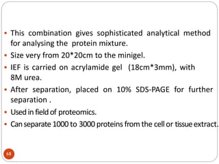  This combination gives sophisticated analytical method
for analysing the protein mixture.
 Size very from 20*20cm to the minigel.
 IEF is carried on acrylamide gel (18cm*3mm), with
8M urea.
 After separation, placed on 10% SDS-PAGE for further
separation .
 Usedinfieldof proteomics.
 Canseparate1000 to 3000 proteins fromthe cellor tissueextract.
68
 