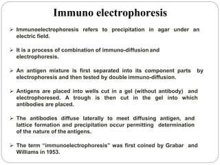  Immunoelectrophoresis refers to precipitation in agar under an
electric field.
 It is a process of combination of immuno-diffusion and
electrophoresis.
 An antigen mixture is first separated into its component parts by
electrophoresis and then tested by double immuno-diffusion.
 Antigens are placed into wells cut in a gel (without antibody) and
electrophoresed. A trough is then cut in the gel into which
antibodies are placed.
 The antibodies diffuse laterally to meet diffusing antigen, and
lattice formation and precipitation occur permitting determination
of the nature of the antigens.
 The term “immunoelectrophoresis” was first coined by Grabar and
Williams in 1953.
Immuno electrophoresis
 