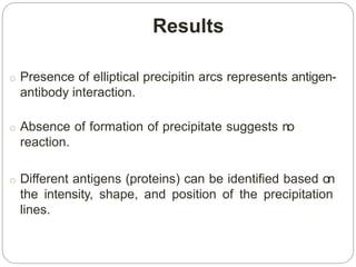 Results
o Presence of elliptical precipitin arcs represents antigen-
antibody interaction.
o Absence of formation of precipitate suggests no
reaction.
o Different antigens (proteins) can be identified based on
the intensity, shape, and position of the precipitation
lines.
 
