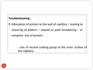 Troubleshooting :
Adsorption of protein to the wall of capillary – leading to
smearing of protein – viewed as peak broadening – or
complete loss of protein.
- Use of neutral coating group to the inner surface of
the capillary.
88
 