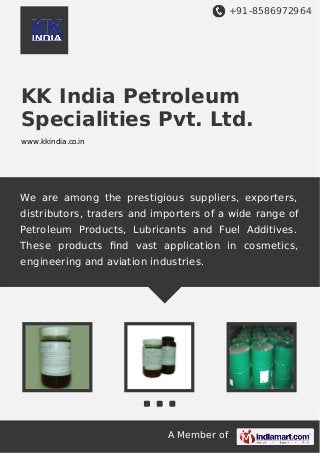 +91-8586972964

KK India Petroleum
Specialities Pvt. Ltd.
www.kkindia.co.in

We are among the prestigious suppliers, exporters,
distributors, traders and importers of a wide range of
Petroleum Products, Lubricants and Fuel Additives.
These products ﬁnd vast application in cosmetics,
engineering and aviation industries.

A Member of

 