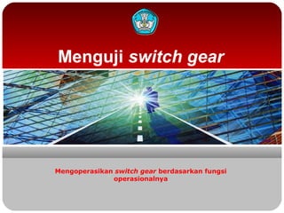 Menguji switch gear
Mengoperasikan switch gear berdasarkan fungsi
operasionalnya
 
