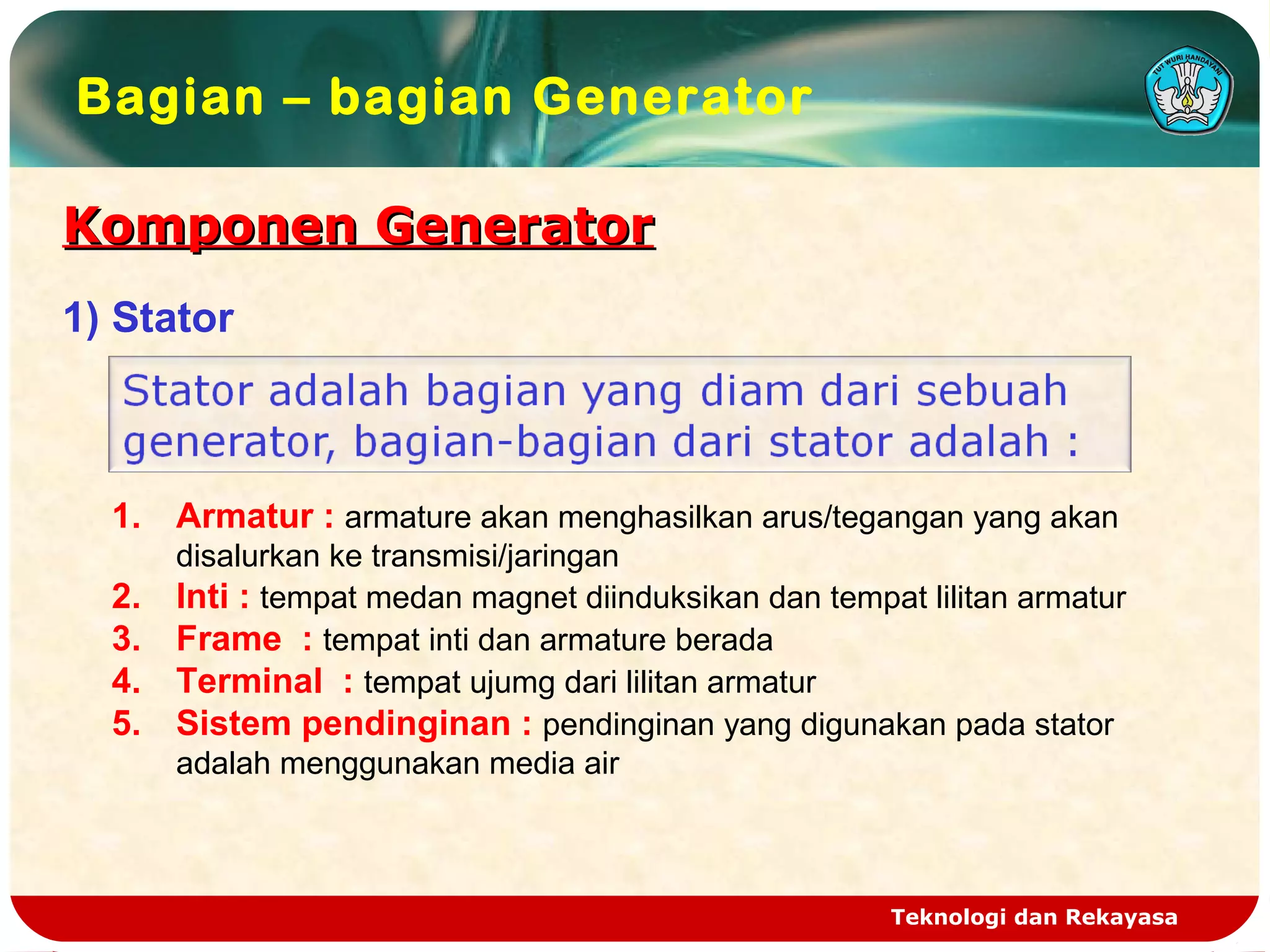 Komponen GeneratorKomponen Generator
Teknologi dan Rekayasa
Bagian – bagian Generator
1) Stator
1. Armatur : armature akan menghasilkan arus/tegangan yang akan
disalurkan ke transmisi/jaringan
2. Inti : tempat medan magnet diinduksikan dan tempat lilitan armatur
3. Frame : tempat inti dan armature berada
4. Terminal : tempat ujumg dari lilitan armatur
5. Sistem pendinginan : pendinginan yang digunakan pada stator
adalah menggunakan media air
 