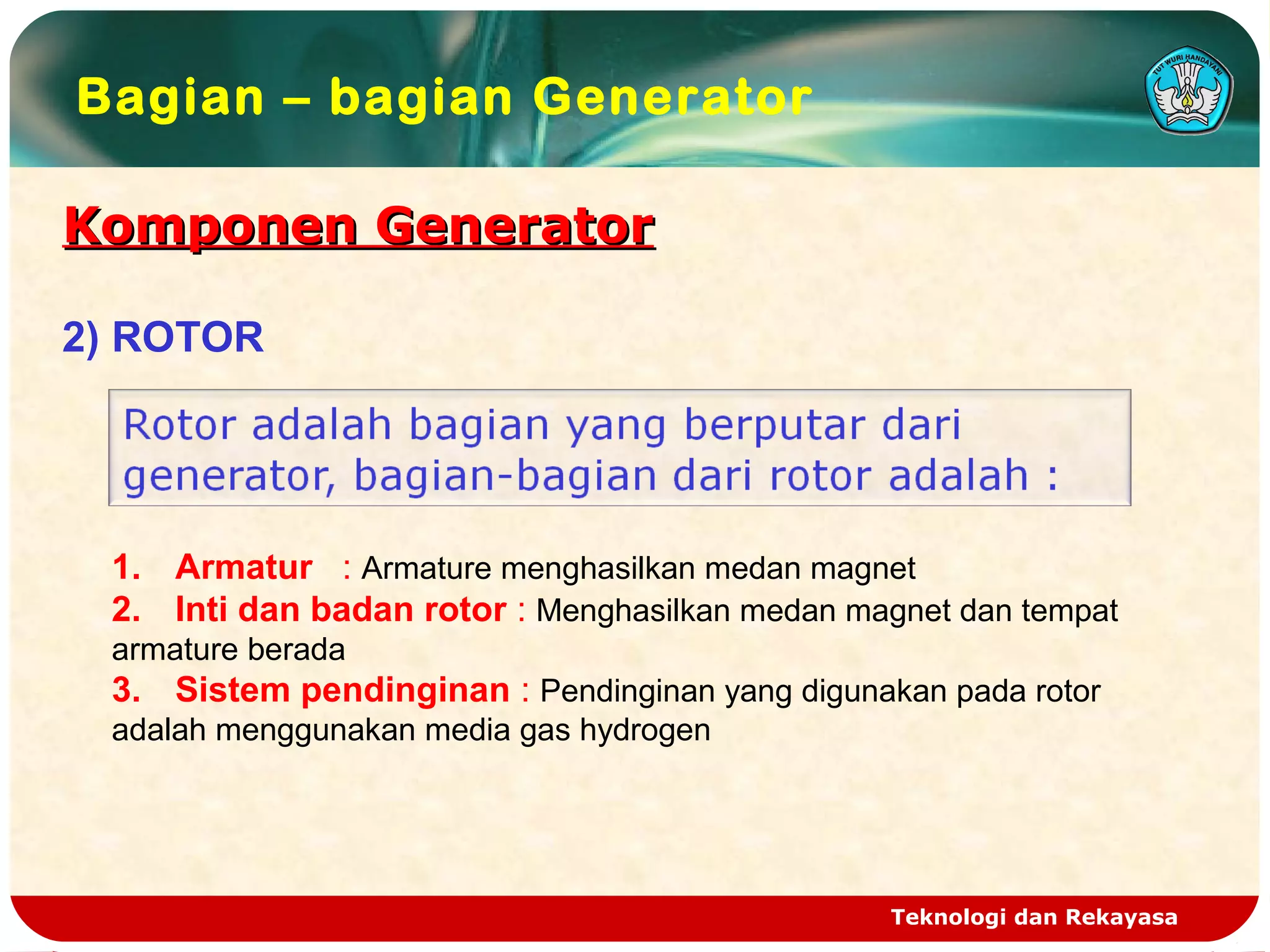 Teknologi dan Rekayasa
Komponen GeneratorKomponen Generator
Bagian – bagian Generator
2) ROTOR
1. Armatur : Armature menghasilkan medan magnet
2. Inti dan badan rotor : Menghasilkan medan magnet dan tempat
armature berada
3. Sistem pendinginan : Pendinginan yang digunakan pada rotor
adalah menggunakan media gas hydrogen
 