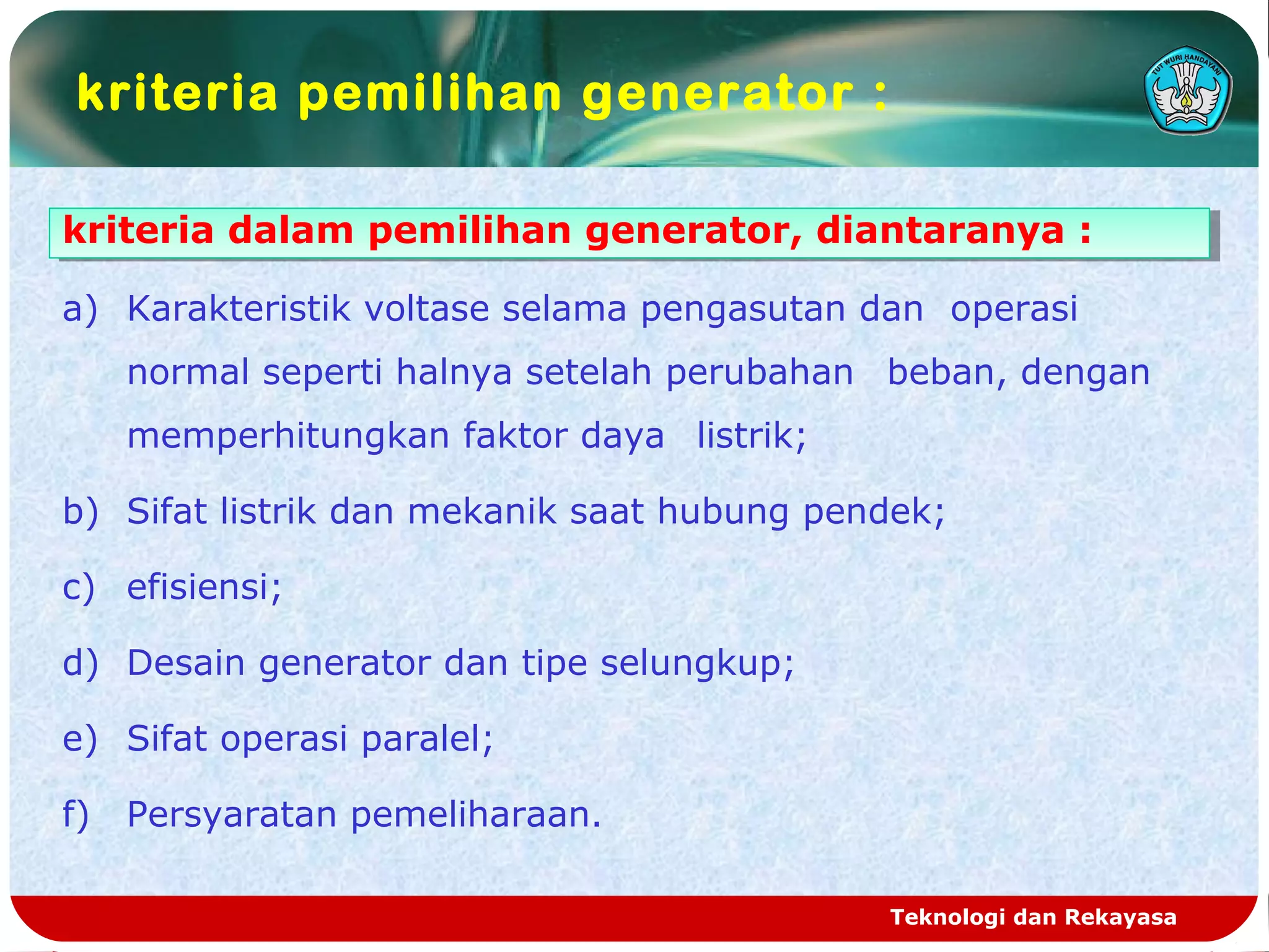 kriteria pemilihan generator :
Teknologi dan Rekayasa
kriteria dalam pemilihan generator, diantaranya :kriteria dalam pemilihan generator, diantaranya :
a) Karakteristik voltase selama pengasutan dan operasi
normal seperti halnya setelah perubahan beban, dengan
memperhitungkan faktor daya listrik;
b) Sifat listrik dan mekanik saat hubung pendek;
c) efisiensi;
d) Desain generator dan tipe selungkup;
e) Sifat operasi paralel;
f) Persyaratan pemeliharaan.
 