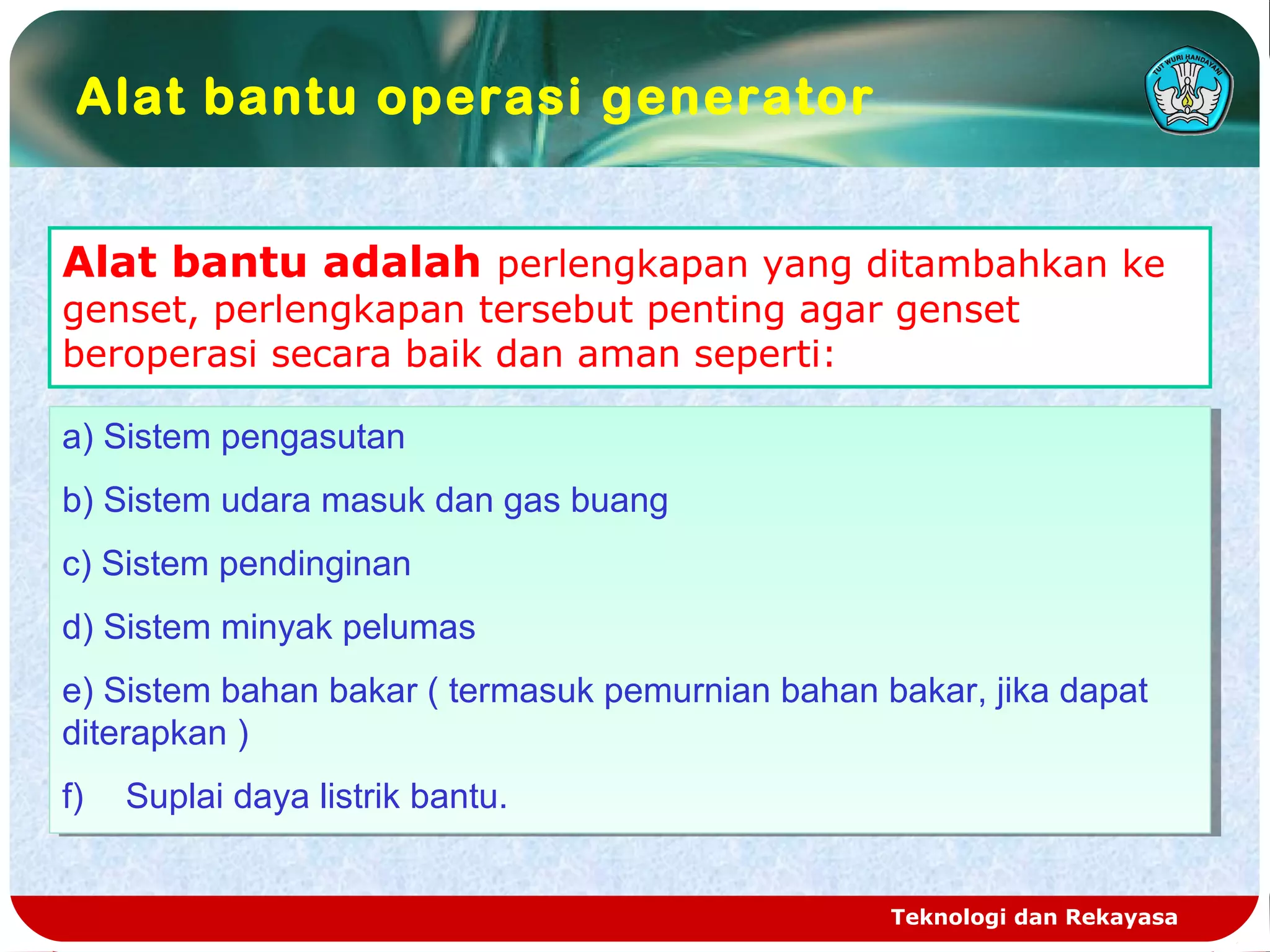 Teknologi dan Rekayasa
Alat bantu adalah perlengkapan yang ditambahkan ke
genset, perlengkapan tersebut penting agar genset
beroperasi secara baik dan aman seperti:
a) Sistem pengasutan
b) Sistem udara masuk dan gas buang
c) Sistem pendinginan
d) Sistem minyak pelumas
e) Sistem bahan bakar ( termasuk pemurnian bahan bakar, jika dapat
diterapkan )
f) Suplai daya listrik bantu.
a) Sistem pengasutan
b) Sistem udara masuk dan gas buang
c) Sistem pendinginan
d) Sistem minyak pelumas
e) Sistem bahan bakar ( termasuk pemurnian bahan bakar, jika dapat
diterapkan )
f) Suplai daya listrik bantu.
Alat bantu operasi generator
 