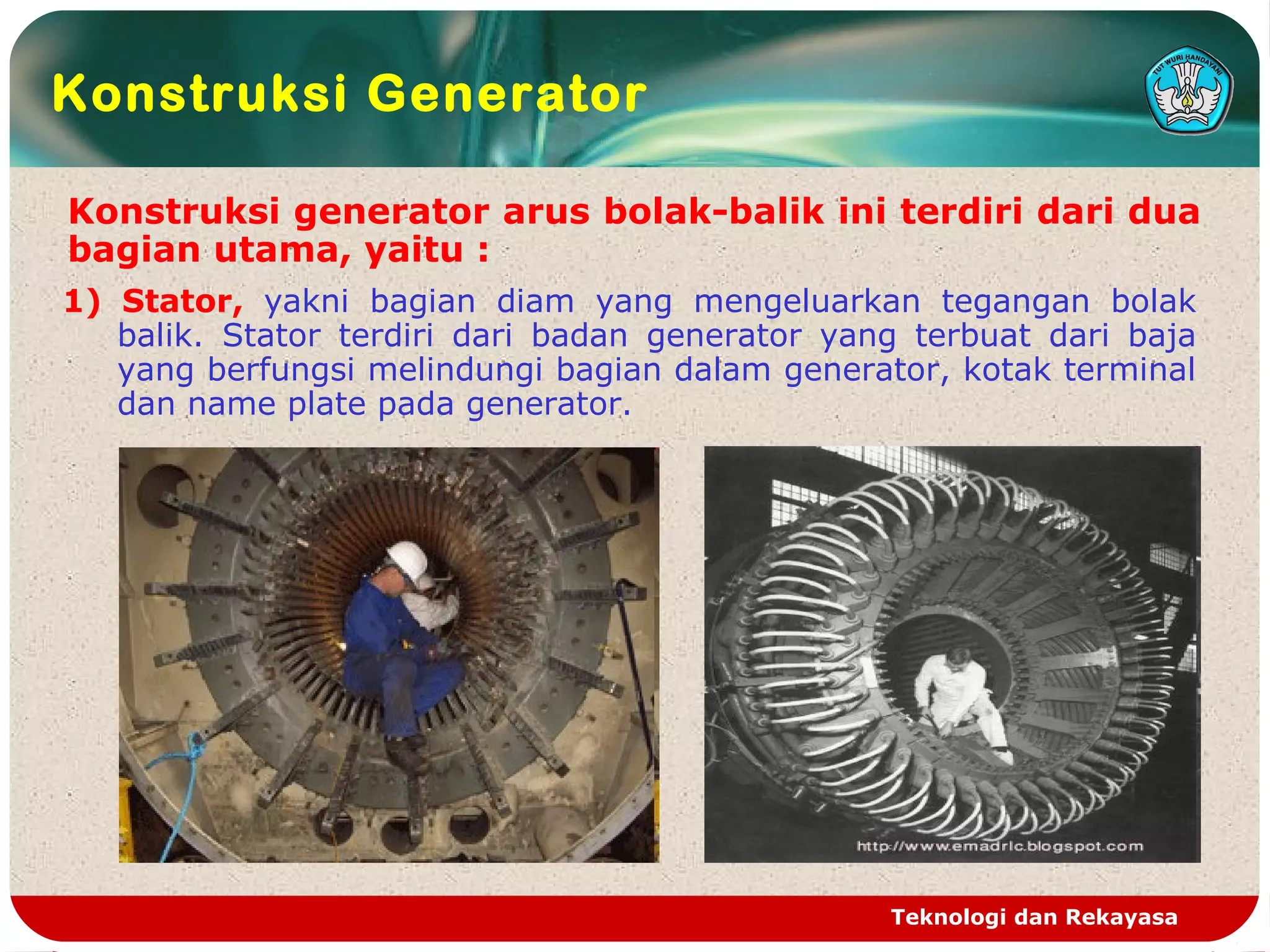 Teknologi dan Rekayasa
Konstruksi Generator
Konstruksi generator arus bolak-balik ini terdiri dari dua
bagian utama, yaitu :
1) Stator, yakni bagian diam yang mengeluarkan tegangan bolak
balik. Stator terdiri dari badan generator yang terbuat dari baja
yang berfungsi melindungi bagian dalam generator, kotak terminal
dan name plate pada generator.
 