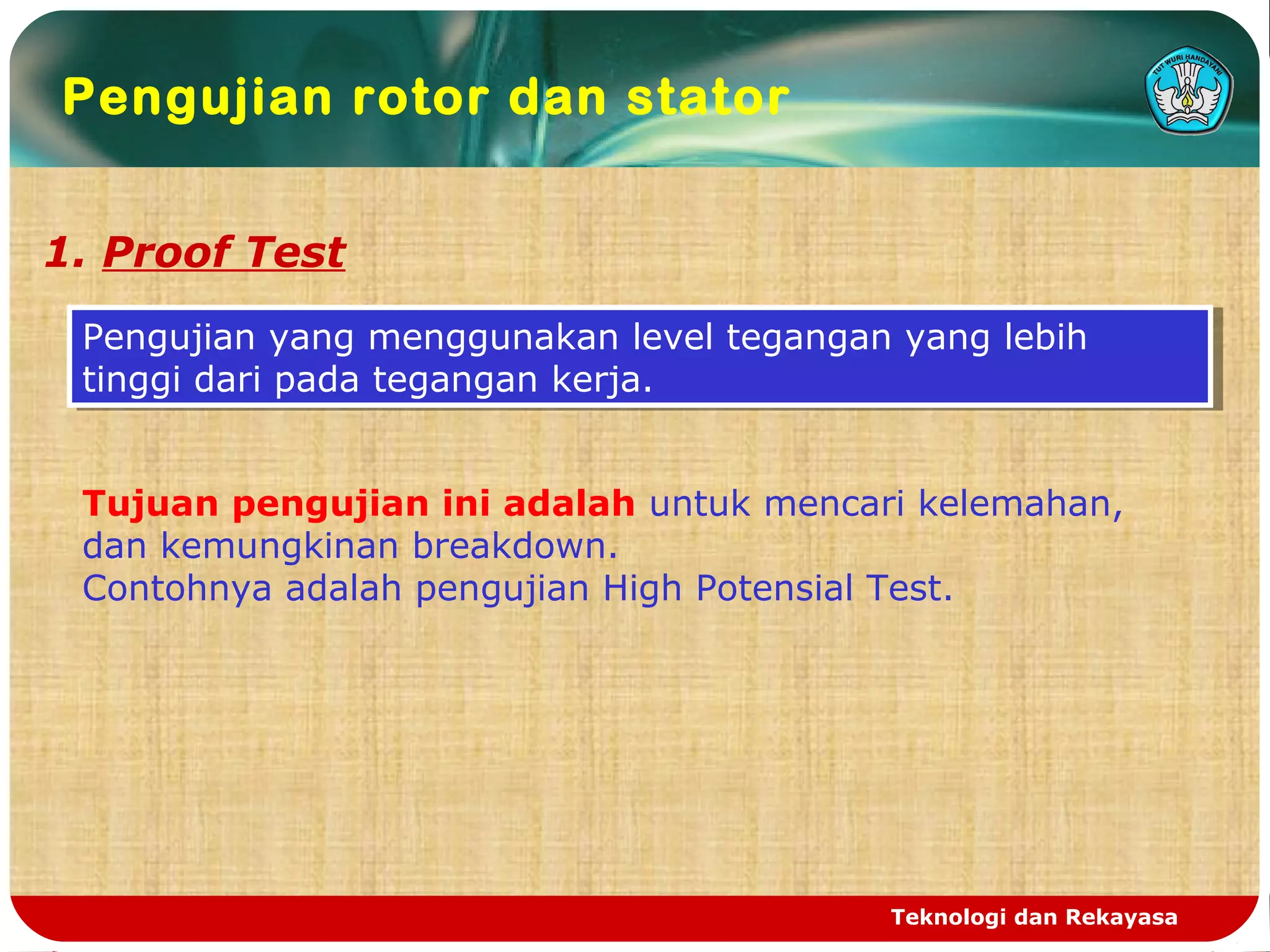 Teknologi dan Rekayasa
Pengujian rotor dan stator
1. Proof Test
Pengujian yang menggunakan level tegangan yang lebih
tinggi dari pada tegangan kerja.
Pengujian yang menggunakan level tegangan yang lebih
tinggi dari pada tegangan kerja.
Tujuan pengujian ini adalah untuk mencari kelemahan,
dan kemungkinan breakdown.
Contohnya adalah pengujian High Potensial Test.
 