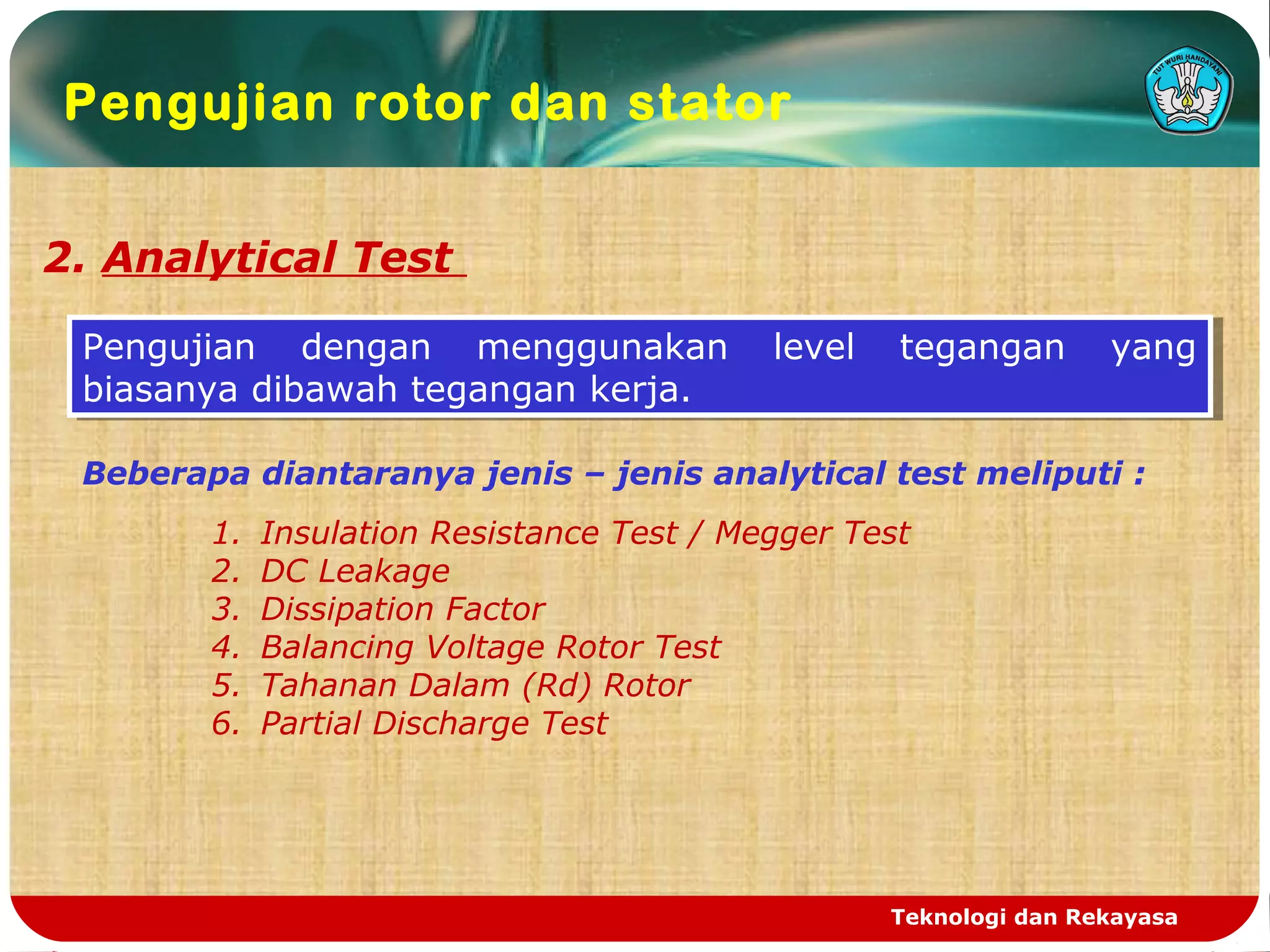 Teknologi dan Rekayasa
Pengujian rotor dan stator
2. Analytical Test
Pengujian dengan menggunakan level tegangan yang
biasanya dibawah tegangan kerja.
Pengujian dengan menggunakan level tegangan yang
biasanya dibawah tegangan kerja.
Beberapa diantaranya jenis – jenis analytical test meliputi :
1. Insulation Resistance Test / Megger Test
2. DC Leakage
3. Dissipation Factor
4. Balancing Voltage Rotor Test
5. Tahanan Dalam (Rd) Rotor
6. Partial Discharge Test
 