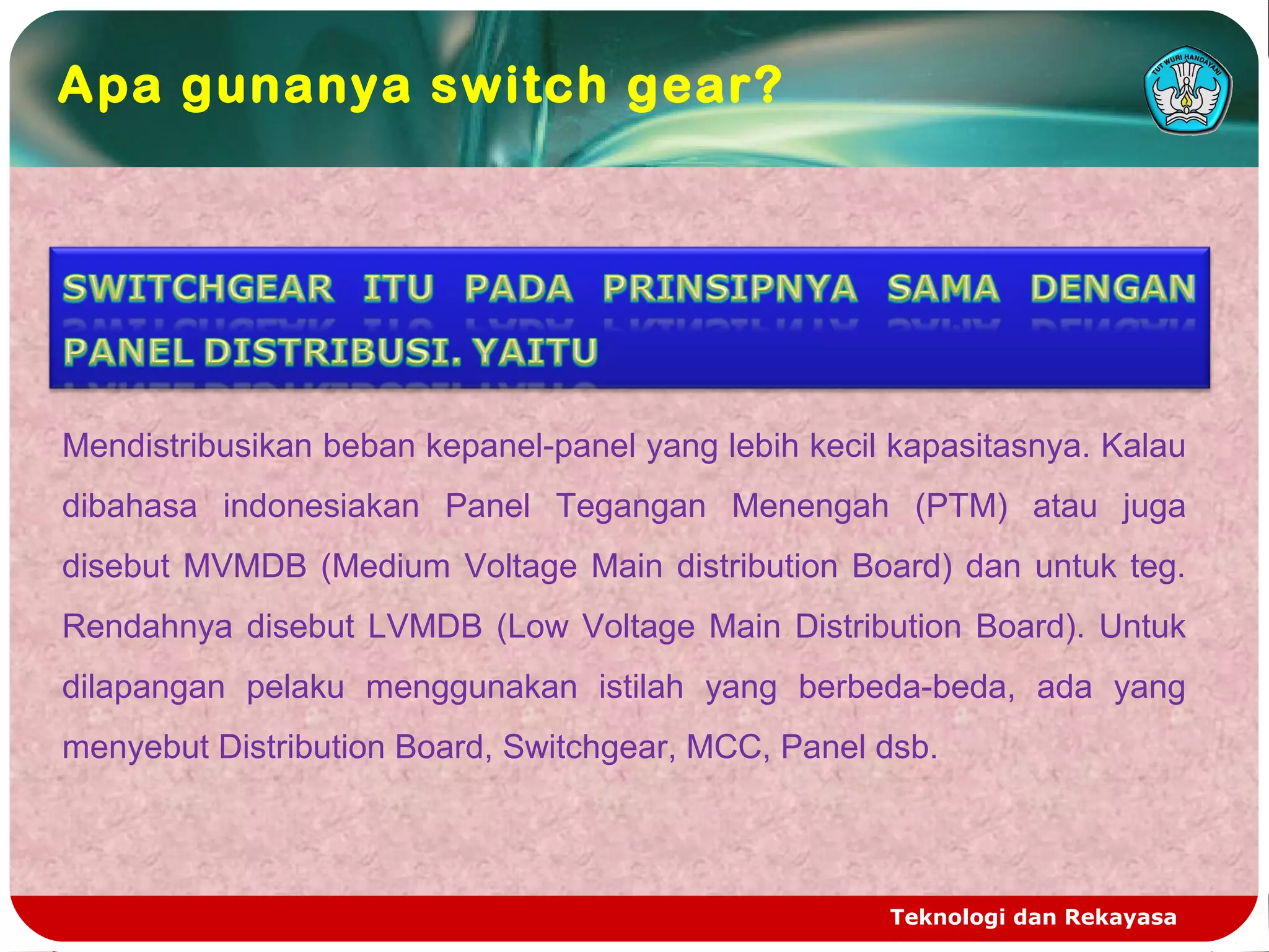 Teknologi dan Rekayasa
Apa gunanya switch gear?
Mendistribusikan beban kepanel-panel yang lebih kecil kapasitasnya. Kalau
dibahasa indonesiakan Panel Tegangan Menengah (PTM) atau juga
disebut MVMDB (Medium Voltage Main distribution Board) dan untuk teg.
Rendahnya disebut LVMDB (Low Voltage Main Distribution Board). Untuk
dilapangan pelaku menggunakan istilah yang berbeda-beda, ada yang
menyebut Distribution Board, Switchgear, MCC, Panel dsb.
 