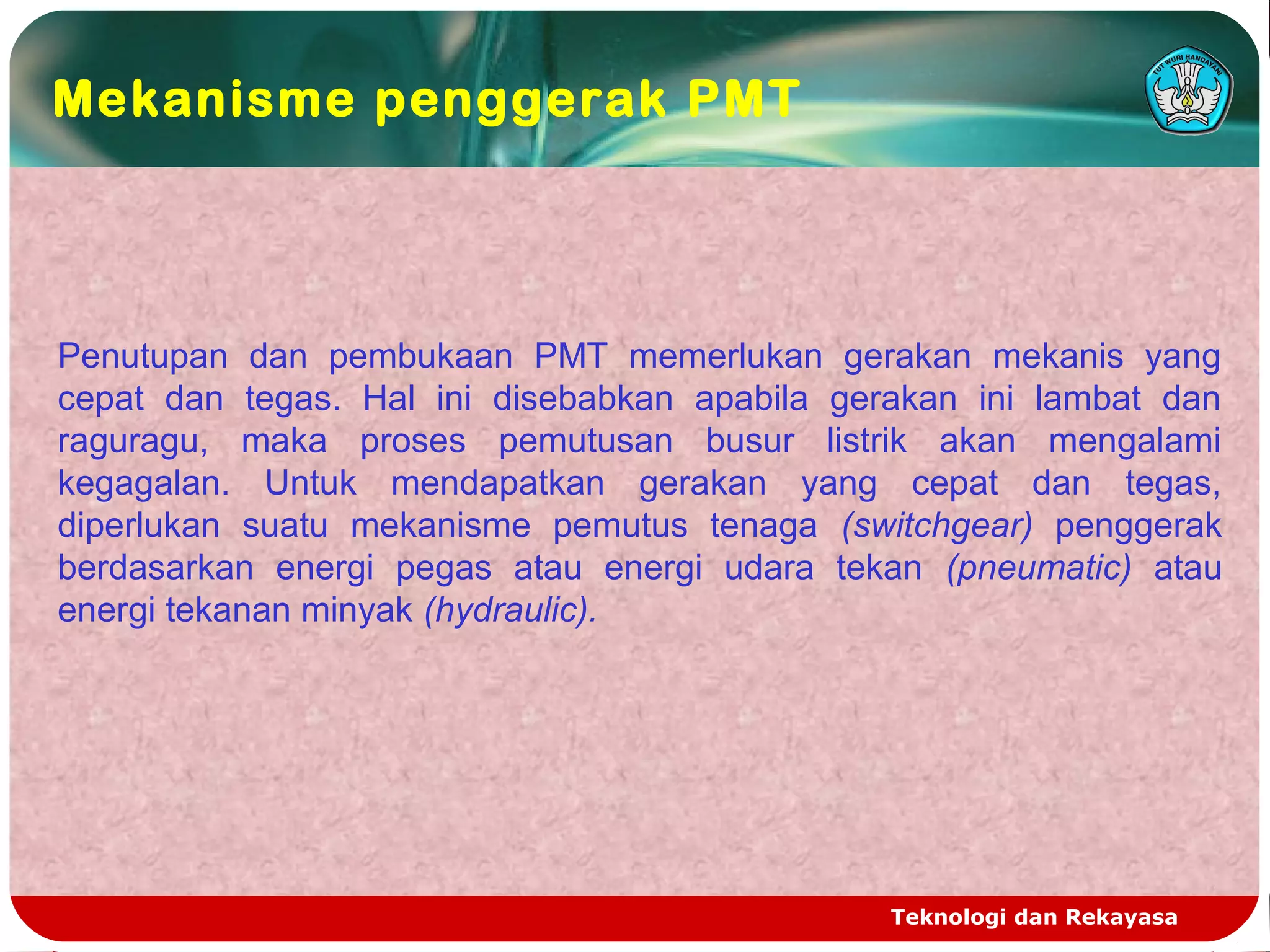 Teknologi dan Rekayasa
Penutupan dan pembukaan PMT memerlukan gerakan mekanis yang
cepat dan tegas. Hal ini disebabkan apabila gerakan ini lambat dan
raguragu, maka proses pemutusan busur listrik akan mengalami
kegagalan. Untuk mendapatkan gerakan yang cepat dan tegas,
diperlukan suatu mekanisme pemutus tenaga (switchgear) penggerak
berdasarkan energi pegas atau energi udara tekan (pneumatic) atau
energi tekanan minyak (hydraulic).
Mekanisme penggerak PMT
 