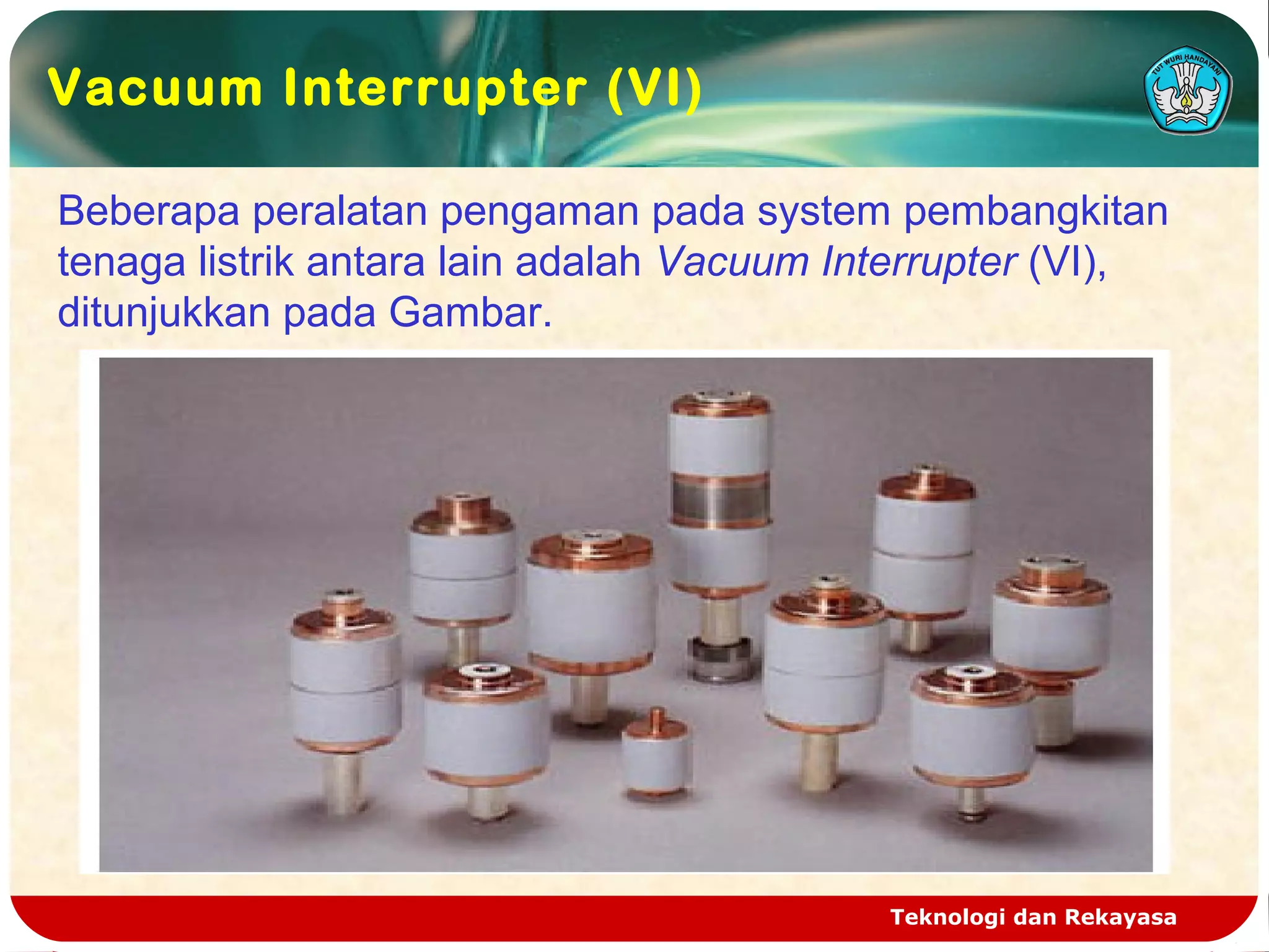 Teknologi dan Rekayasa
Beberapa peralatan pengaman pada system pembangkitan
tenaga listrik antara lain adalah Vacuum Interrupter (VI),
ditunjukkan pada Gambar.
Vacuum Interrupter (VI)
 