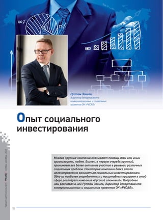 Многие крупные компании оказывают помощь тем или иным 
организациям, людям. Бизнес, в первую очередь крупный, 
принимает все более активное участие в решении различных 
социальных проблем. Некоторые компании даже стали 
целенаправленно заниматься социальным инвестированием. 
Одну из наиболее упорядоченных и масштабных программ в этой 
сфере реализует компания «Русский алюминий». Подробнее 
нам рассказал о ней Рустам Закиев, директор департамента 
коммуникационных и социальных проектов ОК «РУСАЛ». 
опыт социального 
инвестирования 
Рустам Закиев, 
директор департамента 
коммуникационных и социальных 
проектов ОК «РУСАЛ» 
Кредитный Консультант №6 (15) ноябрь-декабрь 2014 
10 
 