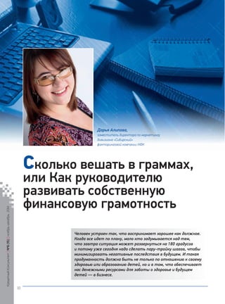 Человек устроен так, что воспринимает хорошее как должное. Когда все идет по плану, мало кто задумывается над тем, что завтра ситуация может развернуться на 180 градусов и потому уже сегодня надо сделать пару-тройку шагов, чтобы минимизировать негативные последствия в будущем. И такая продуманность должна быть не только по отношению к своему здоровью или образованию детей, но и в том, что обеспечивает нас денежными ресурсами для заботы о здоровье и будущем детей — в бизнесе. 
Сколько вешать в граммах, или Как руководителю развивать собственную финансовую грамотность 
Дарья Алипова, 
заместитель директора по маркетингу 
дивизиона «Сибирский» 
факторинговой компании НФК 
Кредитный Консультант №6 (15) 
ноябрь-декабрь 2014 
18 
 