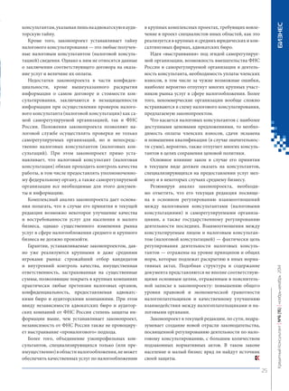 консультантам, указывая лишь на адвокатскую и аудиторскую тайну. 
Кроме того, законопроект устанавливает тайну налогового консультирования — это любые полученные налоговым консультантом (налоговой консультацией) сведения. Однако к ним не относятся данные о заключении соответствующего договора на оказание услуг и величине их оплаты. 
Недостатки законопроекта в части конфиденциальности, кроме вышеуказанного раскрытия информации о самом договоре и стоимости консультирования, заключаются в незащищенности информации при осуществлении проверок налогового консультанта (налоговой консультации) как самой саморегулируемой организацией, так и ФНС России. Положения законопроекта позволяют налоговой службе осуществлять проверки не только саморегулируемых организаций, но и непосредственно налоговых консультантов (налоговых консультаций). При этом законопроект прямо устанавливает, что налоговый консультант (налоговая консультация) обязан проходить контроль качества работы, в том числе предоставлять уполномоченному федеральному органу, а также саморегулируемой организации все необходимые для этого документы и информацию. 
Комплексный анализ законопроекта дает основания полагать, что в случае его принятия в текущей редакции возможно некоторое улучшение качества и востребованности услуг для населения и малого бизнеса, однако существенного изменения рынка услуг в сфере налогообложения среднего и крупного бизнеса не должно произойти. 
Гарантии, устанавливаемые законопроектом, давно уже реализуются крупными и даже средними игроками рынка: строжайший отбор кандидатов и внутренний контроль качества, имущественная ответственность, застрахованная на существенные суммы, позволяющие покрыть в крупных компаниях практически любые претензии налоговых органов, конфиденциальность, предоставляемая адвокатскими бюро и аудиторскими компаниями. При этом ввиду независимости адвокатских бюро и аудиторских компаний от ФНС России степень защиты информации выше, чем устанавливает законопроект, независимость от ФНС России также не провоцирует выстраивание «проналогового» подхода. 
Более того, объединение узкопрофильных консультантов, специализирующихся только (или преимущественно) в области налогообложения, не может обеспечить качественных услуг по налогообложению в крупных комплексных проектах, требующих вовлечение в проект специалистов иных областей, как это реализуется в крупных и средних юридических и консалтинговых фирмах, адвокатских бюро. 
Идея «выстраивания» под эгидой саморегулируемой организации, возможность вмешательства ФНС России и саморегулируемой организации в деятельность консультанта, необходимость уплаты членских взносов, в том числе за чужие возможные ошибки, наиболее вероятно отпугнут многих крупных участников рынка услуг в сфере налогообложения. Более того, некоммерческие организации вообще сложно встраиваются в схему налогового консультирования, предлагаемую законопроектом. 
Что касается налоговых консультантов с наиболее доступными ценовыми предложениями, то необходимость оплаты членских взносов, сдачи экзамена и повышения квалификации (в случае значительности сумм), вероятно, также отпугнет многих консультантов в целях сохранения ценовой политики. 
Основное влияние закон в случае его принятия в текущем виде должен оказать на консультантов, специализирующихся на предоставлении услуг мелкому и в некоторых случаях среднему бизнесу. 
Резюмируя анализ законопроекта, необходимо отметить, что его текущая редакция посвящена в основном регулированию взаимоотношений между налоговыми консультантами (налоговыми консультациями) и саморегулируемыми организациями, а также государственному регулированию деятельности последних. Взаимоотношения между консультируемым лицом и налоговым консультантом (налоговой консультацией) — фактически цель регулирования деятельности налоговых консультантов — отражены на уровне принципов и общих норм, которые подлежат раскрытию в иных нормативных актах. Подобная структура и содержание документа представляются не вполне соответствующими основным целям, отраженным в пояснительной записке к законопроекту: повышению общего уровня правовой и экономической грамотности налогоплательщиков и качественному улучшению взаимодействия между налогоплательщиками и налоговыми органами. 
Законопроект в текущей редакции, по сути, подразумевает создание новой отрасли законодательства, посвященной регулированию деятельности по налоговому консультированию, с большим количеством подзаконных нормативных актов. В таком законе население и малый бизнес вряд ли найдут источник своей защиты. 25 
Кредитный Консультант №6 (15) 
ноябрь-декабрь 2014 БИЗНЕС 
 