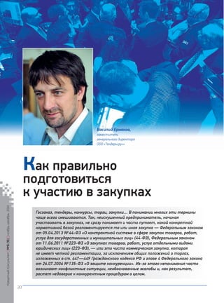 Госзаказ, тендеры, конкурсы, торги, закупки… В понимании многих эти термины чаще всего смешиваются. Так, неискушенный предприниматель, начиная участвовать в закупках, не сразу понимает и часто путает, какой конкретной нормативной базой регламентируется та или иная закупка — Федеральным законом от 05.04.2013 № 44‑ФЗ «О контрактной системе в сфере закупок товаров, работ, услуг для государственных и муниципальных лиц» (44‑ФЗ), Федеральным законом от 11.06.2011 № 223‑ФЗ «О закупках товаров, работ, услуг отдельными видами юридических лиц» (223‑ФЗ), — или это чисто коммерческая закупка, которая не имеет четкой регламентации, за исключением общих положений о торгах, изложенных в ст. 447—449 Гражданского кодекса РФ и главе 4 Федерального закона от 26.07.2006 № 135‑ФЗ «О защите конкуренции». Из-за этого непонимания часто возникают конфликтные ситуации, необоснованные жалобы и, как результат, растет недоверие к конкурентным процедурам в целом. 
Как правильно подготовиться 
к участию в закупках 
Василий Ермаков, 
заместитель 
генерального директора 
ООО «Тендеры.ру»» 
Кредитный Консультант №6 (15) 
ноябрь-декабрь 2014 
30 
 