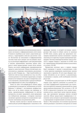 предпочитают пользоваться всевозможными поисковыми системами и информационными агентствами. Стоимость подобных услуг может существенно разниться, а гарантировать качество достаточно сложно. Бесплатные же поисковики и информационные системы чаще всего находят для поставщика закупку, но детальную информацию о ней (документацию о закупке, наименование заказчика, проект контракта и иное) предоставляют только после оплаты. Решать, как искать информацию, предпринимателю придется самостоятельно. Можно посоветовать воспользоваться, например, поисковиком, расположенным на сайте Тендеры. ру, — http://search.tendery.ru/. Удобство этой системы заключается в том, что в бесплатном режиме по ключевым параметрам, которые вводятся поставщиком, ему дается конкретная ссылка на извещение, документацию и прочую необходимую информацию на сайте www.zakupki.gov.ru. 
Также на сайте www.zakupki.gov.ru можно найти и единый реестр контрактов, заключенных по 44‑ФЗ. Вернемся к примеру с поставщиком профнастила. Даже если он не нашел нужных ему процедур закупок, проанализировав информацию из реестра контрактов, он может предложить свою продукцию тем победителям процедур, с которыми заказчики заключают крупные контракты на выполнение строительно- монтажных или ремонтных работ. 
Третьим этапом участия в закупке является изучение всей доступной информации о заказчике и той процедуре закупки, в которой поставщик заинтересован. Дать какие‑то общие советы по закупкам 223‑ФЗ очень сложно, кроме как предложить поставщику внимательно изучить положение о закупке заказчика и его практику по ранее проведенным процедурам. Поэтому нижеперечисленные советы относятся в первую очередь к закупкам по 44‑ФЗ, хотя их с определенным допущением можно использовать и в случае с 223‑ФЗ. 
Предметами изучения здесь в первую очередь будут извещение о закупке и документация о ней, а затем практика проведения аналогичных закупок заказчиком в прошлом. И хотя надо обращать внимание абсолютно на все пункты и документации, и извещения о закупке, особо необходимо отметить ряд из них. 
В извещении и документации по 44‑ФЗ в первую очередь надо обратить внимание на наличие (от- 
сутствие) преференций (ограничений) для отдельных категорий поставщиков, ограничений по стране происхождения продукции. Так, согласно ст. 28—29 44‑ФЗ и принятым в развитие этого закона подзаконным актам, существуют целые перечни продукции, при проведении процедур закупок которой заказчик обязан предоставить преференции в отношении цены контракта организациям инвалидов и учреждениям исправительной системы (до 15 %). Также ст. 30 установлено, что в течение года заказчик обязан размещать (заключить контракты) не менее 
Кредитный Консультант №6 (15) 
ноябрь-декабрь 2014 
32 
 