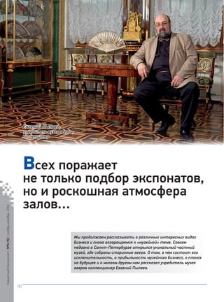 Мы продолжаем рассказывать о различных интересных видах 
бизнеса и снова возвращаемся к «музейной» теме. Совсем 
недавно в Санкт-Петербурге открылся уникальный частный 
музей, где собраны старинные веера. О том, в чем состоит его 
исключительность, о прибыльности музейного бизнеса, о планах 
на будущее и о многом другом нам рассказал учредитель музея 
вееров коллекционер Евгений Пылаев. 
всех поражает 
не только подбор экспонатов, 
но и роскошная атмосфера 
залов… 
Евгений Пылаев, 
учредитель музея вееров, 
коллекционер 
Кредитный Консультант №6 (15) ноябрь-декабрь 2014 
40 
 
