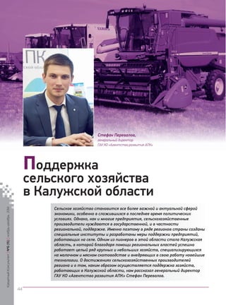 Сельское хозяйство становится все более важной и актуальной сферой экономики, особенно в сложившихся в последнее время политических условиях. Однако, как и многие предприятия, сельскохозяйственные производители нуждаются в государственной, и в частности региональной, поддержке. Именно поэтому в ряде регионов страны созданы специальные институты и разработаны меры поддержки предприятий, работающих на селе. Одним из пионеров в этой области стала Калужская область, в которой благодаря помощи региональных властей успешно работает целый ряд крупных и небольших хозяйств, специализирующихся на молочном и мясном скотоводстве и внедряющих в свою работу новейшие технологии. О достижениях сельскохозяйственных производителей региона и о том, каким образом осуществляется поддержка хозяйств, работающих в Калужской области, нам рассказал генеральный директор ГАУ КО «Агентство развития АПК» Стефан Перевалов. 
Поддержка 
сельского хозяйства 
в Калужской области 
Стефан Перевалов, 
генеральный директор 
ГАУ КО «Агентство развития АПК» 
Кредитный Консультант №6 (15) 
ноябрь-декабрь 2014 
44 
 