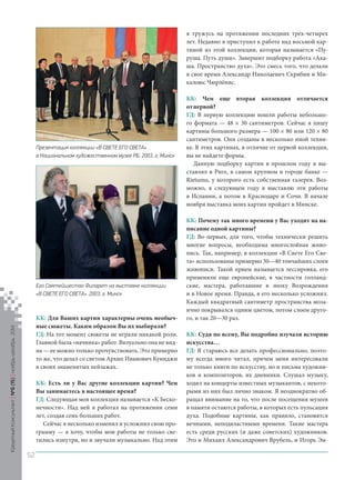 КК: Для Ваших картин характерны очень необычные сюжеты. Каким образом Вы их выбирали? 
ГД: На тот момент сюжеты не играли никакой роли. Главной была «начинка» работ. Визуально она не видна — ее можно только прочувствовать. Это примерно то же, что делал со светом Архип Иванович Куинджи в своих знаменитых пейзажах. 
КК: Есть ли у Вас другие коллекции картин? Чем Вы занимаетесь в настоящее время? 
ГД: Следующая моя коллекция называется «К Бесконечности ». Над ней я работал на протяжении семи лет, создав семь больших работ. 
Сейчас я несколько изменил и усложнил свою программу — я хочу, чтобы мои работы не только светились изнутри, но и звучали музыкально. Над этим я тружусь на протяжении последних трех-четырех лет. Недавно я приступил к работе над восьмой картиной из этой коллекции, которая называется «Пуруша. Путь души». Завершит подборку работа «Акаша. Пространство духа». Это смесь того, что делали в свое время Александр Николаевич Скрябин и Микалоюс Чюрлёнис. 
КК: Чем еще вторая коллекция отличается от первой? 
ГД: В первую коллекцию вошли работы небольшого формата — 48 × 30 сантиметров. Сейчас я пишу картины большого размера — 100 × 80 или 120 × 80 сантиметров. Они созданы в несколько иной технике. В этих картинах, в отличие от первой коллекции, вы не найдете формы. 
Данную подборку картин в прошлом году я выставлял в Риге, в самом крупном в городе банке — Rietumu, у которого есть собственная галерея. Возможно, в следующем году я выставлю эти работы в Испании, а потом в Краснодаре и Сочи. В начале ноября выставка моих картин пройдет в Минске. 
КК: Почему так много времени у Вас уходит на написание одной картины? 
ГД: Во-первых, для того, чтобы технически решить многие вопросы, необходима многослойная живопись. Так, например, в коллекции «В Свете Его Света » использованы примерно 30—40 тончайших слоев живописи. Такой прием называется лессировка, его применяли еще европейские, в частности голландские, мастера, работавшие в эпоху Возрождения и в Новое время. Правда, я его несколько усложнил. Каждый квадратный сантиметр пространства мозаично покрывался одним цветом, потом слоем другого, и так 20—30 раз. 
КК: Судя по всему, Вы подробно изучали историю искусства… 
ГД: Я стараюсь все делать профессионально, поэтому всегда много читал, причем меня интересовали не только книги по искусству, но и письма художников и композиторов, их дневники. Слушал музыку, ходил на концерты известных музыкантов, с некоторыми из них был лично знаком. Я неоднократно обращал внимание на то, что после посещения музеев в памяти остаются работы, в которых есть пульсация духа. Подобные картины, как правило, становятся вечными, неподвластными времени. Такие мастера есть среди русских (и даже советских) художников. Это и Михаил Александрович Врубель, и Игорь ЭмПрезентация 
коллекции «В СВЕТЕ ЕГО СВЕТА» 
в Национальном художественном музее РБ. 2003, г. Минск 
Его Святейшество Филарет на выставке коллекции 
«В СВЕТЕ ЕГО СВЕТА». 2003, г. Минск 
Кредитный Консультант №6 (15) 
ноябрь-декабрь 2014 
52 
 