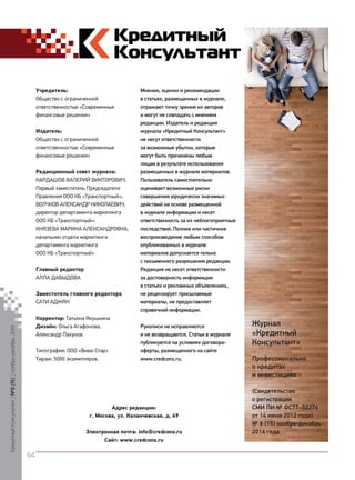 У 
чредитель: 
Общество с ограниченной 
ответственностью «Современные 
финансовые решения» 
И 
здатель: 
Общество с ограниченной 
ответственностью «Современные 
финансовые решения» 
Р 
едакционный совет журнала: 
КАРДАШОВ ВАЛЕРИЙ ВИКТОРОВИЧ, 
Первый заместитель Председателя 
Правления ООО КБ «Транспортный»; 
Волчков Александр Николаевич, директор департамента маркетинга ООО КБ «Транспортный»; 
Князева Марина Александровна, 
начальник отдела маркетинга департамента маркетинга 
ООО КБ «Транспортный» 
Главный редактор 
АЛЛА ДАВЫДОВА 
З 
аместитель главного редактора 
САТИ АДЖЯН 
К 
орректор: Татьяна Якушкина 
Д 
изайн: Ольга Агафонова, 
Александр Пахунов 
Типография: ООО «Вива-Стар» 
Тираж: 5000 экземпляров. 
М 
нения, оценки и рекомендации в статьях, размещенных в журнале, отражают точку зрения их авторов и могут не совпадать с мнением редакции. Издатель и редакция журнала «Кредитный Консультант» не несут ответственности за возможные убытки, которые могут быть причинены любым лицам в результате использования размещенных в журнале материалов. Пользователь самостоятельно оценивает возможные риски совершения юридически значимых действий на основе размещенной в журнале информации и несет ответственность за их неблагоприятные последствия. Полное или частичное воспроизведение любым способом опубликованных в журнале материалов допускается только с письменного разрешения редакции. Редакция не несет ответственности за достоверность информации в статьях и рекламных объявлениях, не рецензирует присылаемые материалы, не предоставляет справочной информации. 
Р 
укописи не исправляются и не возвращаются. Статьи в журнале публикуются на условиях договора- оферты, размещенного на сайте 
www.credcons.ru. 
Журнал 
«Кредитный Консультант» 
П 
рофессионально о кредитах и инвестициях 
(Свидетельство о регистрации 
СМИ ПИ № ФС77–50276 
от 14 июня 2012 года) 
№ 6 (15) ноябрь-декабрь 
2014 года 
А 
дрес редакции: 
г. Москва, ул. Каланчевская, д. 49 
Электронная почта: info@credcons.ru 
Сайт: www.credcons.ru 
Кредитный Консультант №6 (15) 
ноябрь-декабрь 2014 
64 
 