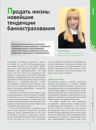 Ольга Басова, 
ведущий эксперт, страховые рейтинги, 
рейтинговое агентство «Эксперт РА» 
В поисках дополнительных источников дохода банки готовы продавать некредитное страхование жизни, однако драйвером рынка в 2013 году по-прежнему оставалось страхование заемщиков по потребкредитам. 
Продать жизнь: новейшие тенденции банкострахования 
По данным исследования рейтингового агентства «Эксперт РА», за 2013 год объем рынка банкострахования составил 193 млрд рублей. Драйверами роста стали страхование жизни и здоровья заемщиков при потребкредитовании (+22 млрд рублей, или 45 % за 2013 год) и некредитное страхование (+19 млрд рублей, или 257 %). Страхование заемщиков по потребкредитам в 2013 году являлось крупнейшим в банкостраховании. Лидер по объему прошлых лет — страхование автокаско — полностью перешел в дилерский канал (падение составило 33 %). В страховании юридических лиц через банки и собственных рисков банков — падение (8 % и 18 % соответственно). 
По прогнозам «Эксперт РА», темпы прироста рынка банкострахования в 2014 году сохранятся на уровне 2013 года и составят 15 %. Сдерживающее влияние на рынок банкострахования в текущем году будут оказывать макроэкономическая нестабильность и насыщение сектора страхования жизни и здоровья при потребительском кредитовании. 
В поисках дополнительных источников дохода банки готовы продавать некредитные страховые продукты, однако драйвером рынка в 2013 году по‑прежнему оставалось страхование заемщиков по потребкредитам. Рынок банкострахования за 2013 год вырос на 15 % за счет страхования жизни и здоровья заемщиков по потребкредитам, а также некредитного страхования, основная доля которого приходилась на инвестиционное и смешанное страхование жизни. При этом рост некредитного страхования обеспечили компании, входящие в одну группу с банками. 
Ставка на жизнь 
Комиссионные доходы в условиях макроэкономической нестабильности и снижения прибыли от основной деятельности банков становятся важным дополнительным источником прибыли. Оценив положительный эффект от сотрудничества со страховыми компаниями, банки стали продавать не только страхование, связанное с кредитованием, но и некредитное страхование. Оно предлагается клиентам банков полностью на добровольной основе. 
По данным «Эксперт РА», доля страхования, не связанного с кредитованием, в общей структуре банкострахования увеличилась с 4 % за 2012 год до 14 % за 2013 год, а объем этого вида составил 26,8 млрд рублей за 2013 год. До 2012 года объем некредитного банкострахования был незначительным. За 2013 год наибольшую долю в розничном банкостраховании, не связанном с кредитованием, занимали инвестиционное страхование жизни (34 %), 
Кредитный Консультант №6 (15) ноябрь-декабрь 2014 
БАНКИ 
 
