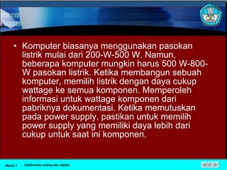 Komputer biasanya menggunakan pasokan listrik mulai dari 200-W-500 W. Namun, beberapa komputer mungkin harus 500 W-800-W pasokan listrik. Ketika membangun sebuah komputer, memilih listrik dengan daya cukup wattage ke semua komponen. Memperoleh informasi untuk wattage komponen dari pabriknya dokumentasi. Ketika memutuskan pada power supply, pastikan untuk memilih power supply yang memiliki daya lebih dari cukup untuk saat ini komponen.  Modul 1 Elektronika analog dan digital 