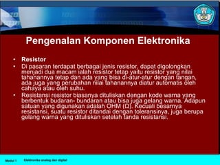 Pengenalan Komponen Elektronika Resistor   Di pasaran terdapat berbagai jenis resistor, dapat digolongkan menjadi dua macam ialah resistor tetap yaitu resistor yang nilai tahanannya tetap dan ada yang bisa di­atur­atur dengan tangan, ada juga yang perubahan nilai tahanannya diatur automatis oleh cahaya atau oleh suhu.  Resistansi resistor biasanya dituliskan dengan kode warna yang berbentuk budaran­ bundaran atau bisa juga gelang warna. Adapun satuan yang digunakan adalah OHM (Ω). Kecuali besarnya resistansi, suatu resistor ditandai dengan toleransinya, juga berupa gelang warna yang dituliskan setelah tanda resistansi.  Modul 1 Elektronika analog dan digital 