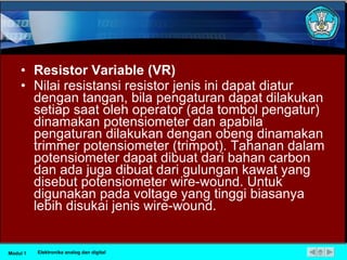 Resistor Variable (VR) Nilai resistansi resistor jenis ini dapat diatur dengan tangan, bila pengaturan dapat dilakukan setiap saat oleh operator (ada tombol pengatur) dinamakan potensiometer dan apabila pengaturan dilakukan dengan obeng dinamakan trimmer potensiometer (trimpot). Tahanan dalam potensiometer dapat dibuat dari bahan carbon dan ada juga dibuat dari gulungan kawat yang disebut potensiometer wire­wound. Untuk digunakan pada voltage yang tinggi biasanya lebih disukai jenis wire­wound.  Modul 1 Elektronika analog dan digital 