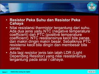Resistor Peka Suhu dan Resistor Peka Cahaya Nilai resistansi thermistor tergantung dari suhu. Ada dua jenis yaitu NTC (negative temperature coefficient) dan PTC (positive temperature coefficient). NTC resistansinya kecil bila panas dan makin dingin makin besar. Sebaliknya PTC resistensi kecil bila dingin dan membesar bila panas.  Ada lagi resistor jenis lain ialah LDR (Light Depending Resistor) yang nilai resistansinya tergantung pada sinar / cahaya.  Modul 1 Elektronika analog dan digital 