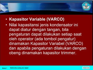 Kapasitor Variable (VARCO) Nilai kapasitansi jenis kondensator ini dapat diatur dengan tangan, bila pengaturan dapat dilakukan setiap saat oleh operator (ada tombol pengatur) dinamakan Kapasitor Variabel (VARCO) dan apabila pengaturan dilakukan dengan obeng dinamakan kapasitor trimmer.  Modul 1 Elektronika analog dan digital 