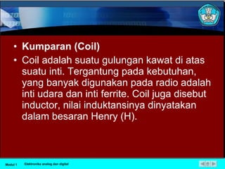 Kumparan (Coil) Coil adalah suatu gulungan kawat di atas suatu inti. Tergantung pada kebutuhan, yang banyak digunakan pada radio adalah inti udara dan inti ferrite. Coil juga disebut inductor, nilai induktansinya dinyatakan dalam besaran Henry (H).  Modul 1 Elektronika analog dan digital 