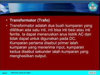 Transformator (Trafo) Transformator adalah dua buah kumparan yang dililitkan ada satu inti, inti bisa inti besi atau inti ferrite. Ia dapat meneruskan arus listrik AC dan tidak dapat untuk digunakan pada DC. Kumparan pertama disebut primer ialah kumparan yang menerima input, kumparan kedua disebut sekunder ialah kumparan yang menghasilkan output. Modul 1 Elektronika analog dan digital 