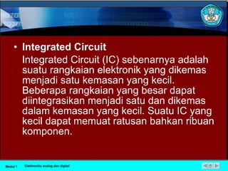 Integrated Circuit Integrated Circuit (IC) sebenarnya adalah suatu rangkaian elektronik yang dikemas menjadi satu kemasan yang kecil. Beberapa rangkaian yang besar dapat diintegrasikan menjadi satu dan dikemas dalam kemasan yang kecil. Suatu IC yang kecil dapat memuat ratusan bahkan ribuan komponen.  Modul 1 Elektronika analog dan digital 