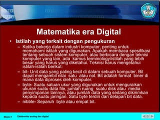 Matematika  era  Digital Istilah yang terkait dengan pengukuran Ketika bekerja dalam industri komputer, penting untuk memahami istilah yang digunakan. Apakah membaca spesifikasi tentang sebuah sistem komputer, atau berbicara dengan teknisi komputer yang lain, ada  kamus terminology/istilah yang lebih besar yang harus yang diketahui. Teknisi harus mengetahui istilah-istilah berikut: bit- Unit data yang paling kecil di dalam sebuah komputer. Bit dapat mengambil nilai  satu  atau nol. Bit adalah format  biner di mana data diproses oleh komputer. byte- Suatu satuan ukur yang digunakan untuk menguraikan ukuran suatu data file, jumlah ruang  suatu disk atau  media penyimpanan lainnya, atau jumlah data yang sedang dikirimkan kepada suatu jaringan. Satu byte terdiri dari delapan bit data. nibble- Separuh  byte atau empat bit. Modul 1 Elektronika analog dan digital 