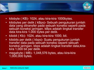 kilobyte ( KB)- 1024, atau kira-kira 1000bytes. kilobytes per detik ( kBps)- Sebuah pengukuran jumlah data yang ditransfer pada sebuah koneksi seperti pada sebuah koneksi jaringan. kBps adalah tingkat transfer data kira-kira 1,000 bytes per detik. kilobit ( Kb)- 1024, atau kira-kira 1000, bit. kilobits per detik ( kbps)- Suatu pengukuran jumlah transfer data pada sebuah koneksi seperti sebuah koneksi jaringan. kbps adalah tingkat transfer data,kira-kira 1,000 bit per detik. megabyte ( MB)- 1,048,576 bytes, atau kira-kira 1,000,000 bytes. Modul 1 Elektronika analog dan digital 