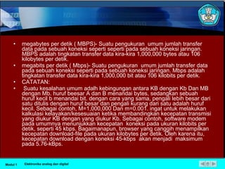 megabytes per detik ( MBPS)- Suatu pengukuran  umum jumlah transfer data pada sebuah koneksi seperti seperti pada sebuah koneksi jaringan. MBPS adalah tingkatan transfer data kira-kira 1,000,000 bytes atau 106 kilobytes per detik. megabits per detik ( Mbps)- Suatu pengukuran  umum jumlah transfer data pada sebuah koneksi seperti pada sebuah koneksi jaringan. Mbps adalah tingkatan transfer data kira-kira 1,000,000 bit atau 106 kilobits per detik. CATATAN: Suatu kesalahan umum adalh kebingungan antara KB dengan Kb Dan MB dengan Mb. huruf beesar A dan B menandai bytes, sedangkan sebuah huruf kecil b menandai bit. dengan cara yang sama, pengali lebih besar dari satu ditulis dengan huruf besar dan pengali kurang dari satu adalah huruf kecil. Sebagai contoh, M=1,000,000 Dan m=0.001. ingat untuk melakukan kalkulasi kelayakan/kesesuaian ketika membandingkan kecepatan transmisi yang diukur KB dengan yang diukur Kb. Sebagai contoh, software modem pada umumnya menunjukkan kecepatan  koneksi pada ukuran kilobits per detik, seperti 45 kbps. Bagaimanapun, browser yang canggih menampilkan kecepatan download-file pada ukuran kilobytes per detik. Oleh karena itu, kecepatan download dengan koneksi 45-kbps  akan menjadi  maksimum pada 5.76-kBps. Modul 1 Elektronika analog dan digital 